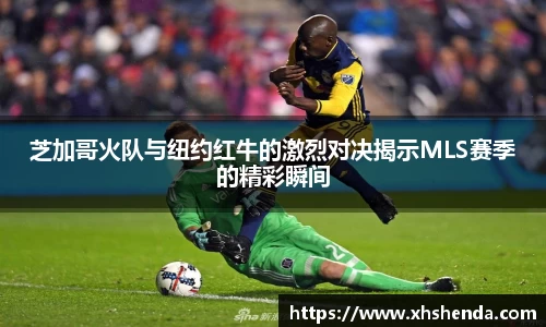 芝加哥火队与纽约红牛的激烈对决揭示MLS赛季的精彩瞬间